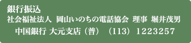 銀行振込 社会福祉法人　岡山いのちの電話協会　理事　堀井茂男 中国銀行 大元支店 （普）（113） 1223257